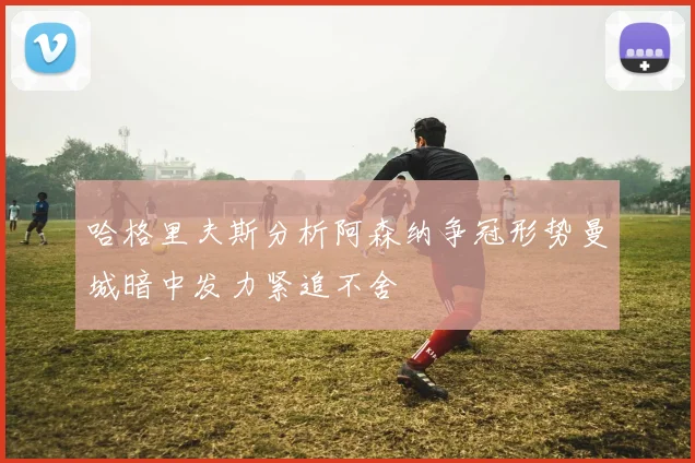 哈格里夫斯分析阿森纳争冠形势曼城暗中发力紧追不舍