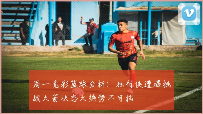 周一竞彩篮球分析：独行侠遭遇挑战火箭状态火热势不可挡