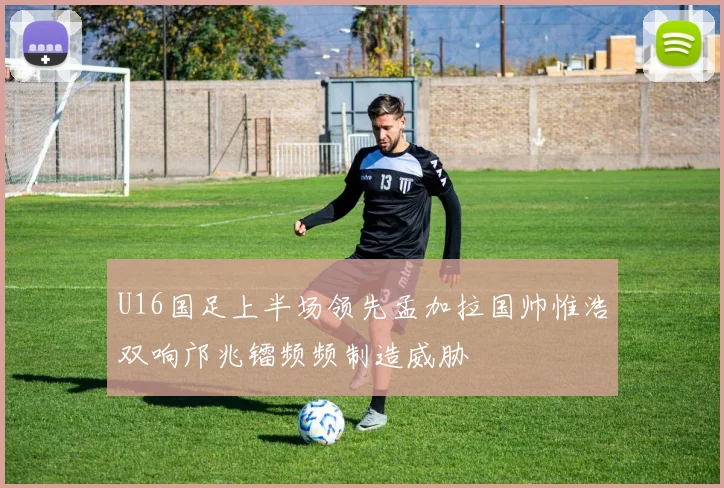 U16国足上半场领先孟加拉国帅惟浩双响邝兆镭频频制造威胁