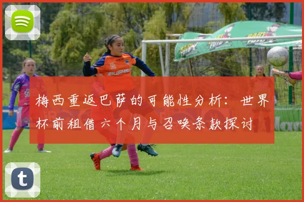 梅西重返巴萨的可能性分析：世界杯前租借六个月与召唤条款探讨