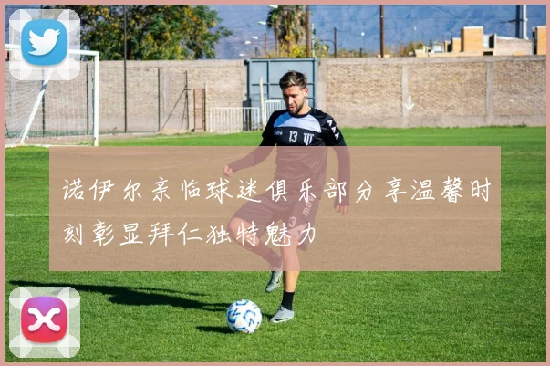 诺伊尔亲临球迷俱乐部分享温馨时刻彰显拜仁独特魅力