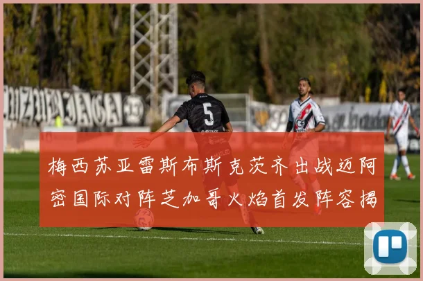 梅西苏亚雷斯布斯克茨齐出战迈阿密国际对阵芝加哥火焰首发阵容揭晓