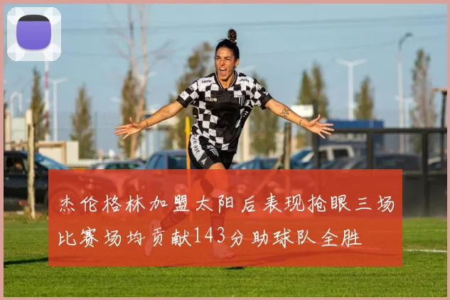杰伦格林加盟太阳后表现抢眼三场比赛场均贡献143分助球队全胜
