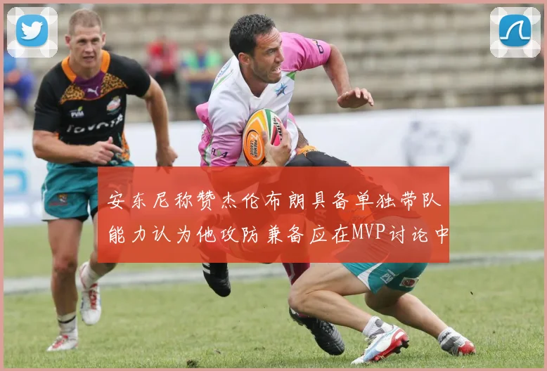 安东尼称赞杰伦布朗具备单独带队能力认为他攻防兼备应在MVP讨论中占有一席之地