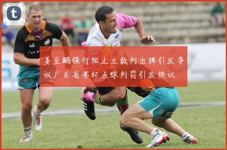 姜至鹏强行阻止主裁判出牌引发争议广东省港杯点球判罚引发热议