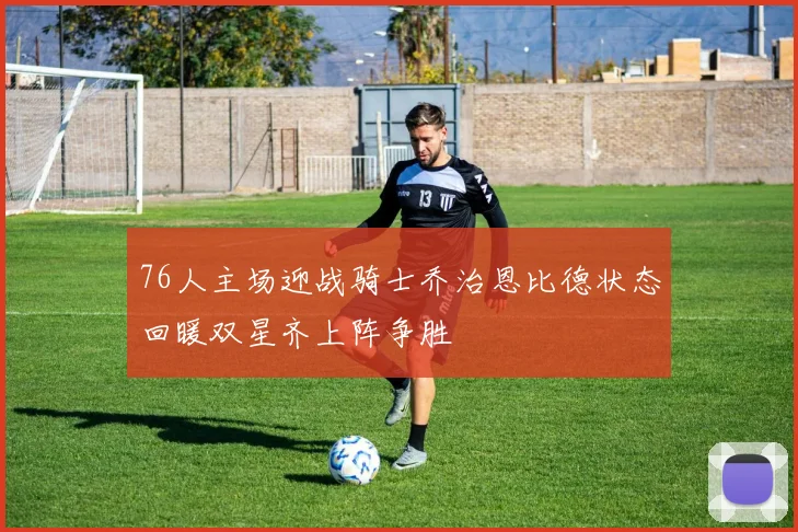 76人主场迎战骑士乔治恩比德状态回暖双星齐上阵争胜