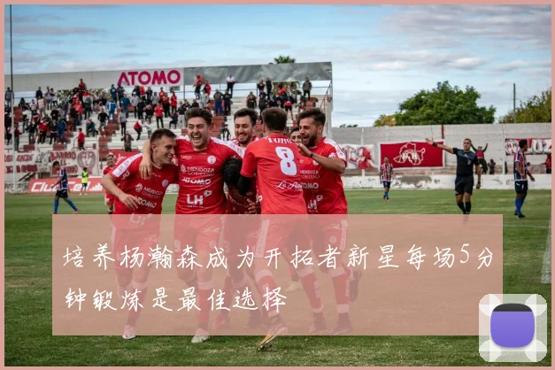 培养杨瀚森成为开拓者新星每场5分钟锻炼是最佳选择