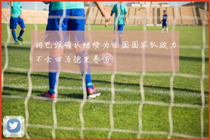 姆巴佩确认继续为法国国家队效力不会回马德里养伤