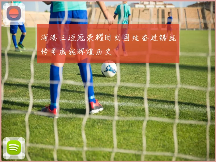海港三连冠荣耀时刻团结奋进铸就传奇成就辉煌历史