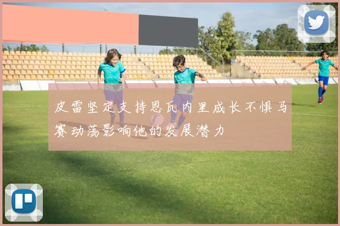 皮雷坚定支持恩瓦内里成长不惧马赛动荡影响他的发展潜力