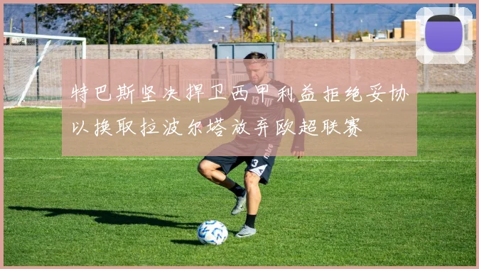 特巴斯坚决捍卫西甲利益拒绝妥协以换取拉波尔塔放弃欧超联赛