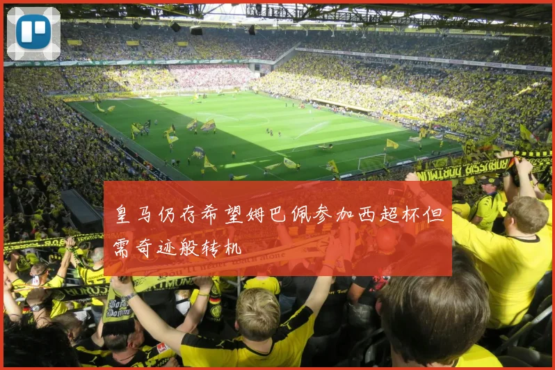 皇马仍存希望姆巴佩参加西超杯但需奇迹般转机