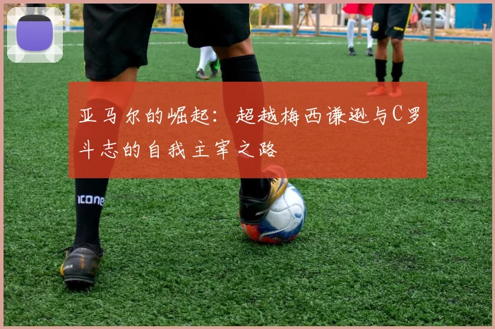 亚马尔的崛起：超越梅西谦逊与C罗斗志的自我主宰之路