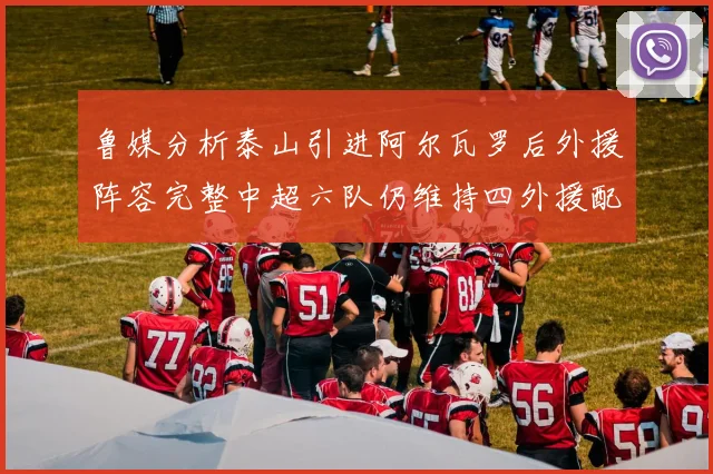 鲁媒分析泰山引进阿尔瓦罗后外援阵容完整中超六队仍维持四外援配置