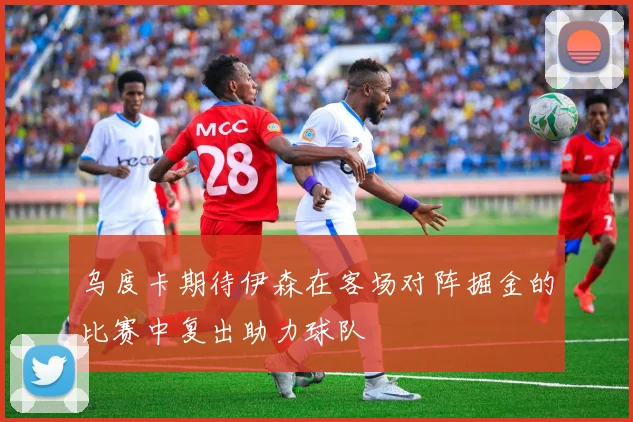 乌度卡期待伊森在客场对阵掘金的比赛中复出助力球队