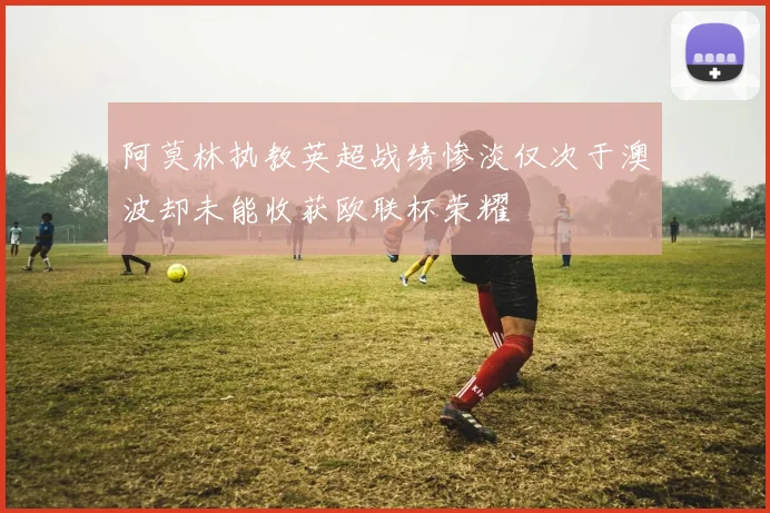 阿莫林执教英超战绩惨淡仅次于澳波却未能收获欧联杯荣耀