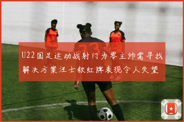U22国足运动战射门为零主帅需寻找解决方案汪士钦红牌表现令人失望