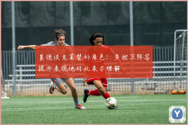 基德谈克莱替补角色：多控卫阵容提升表现他对此表示理解