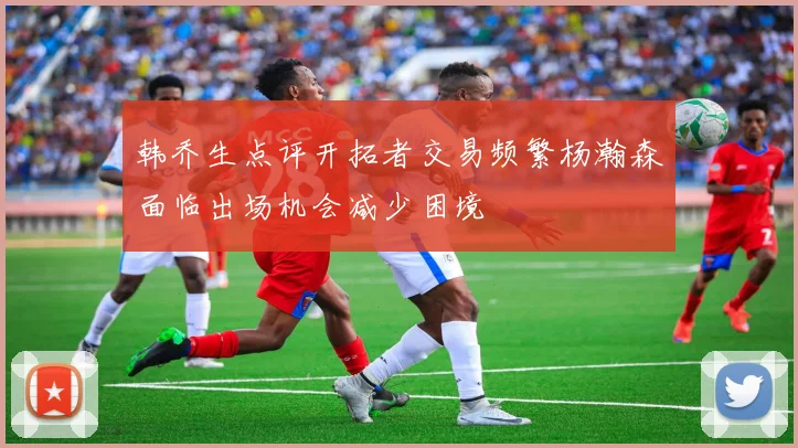 韩乔生点评开拓者交易频繁杨瀚森面临出场机会减少困境