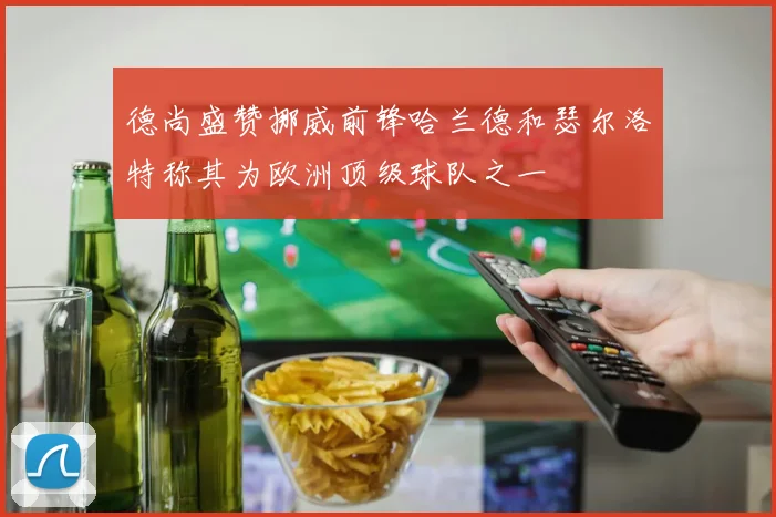 德尚盛赞挪威前锋哈兰德和瑟尔洛特称其为欧洲顶级球队之一