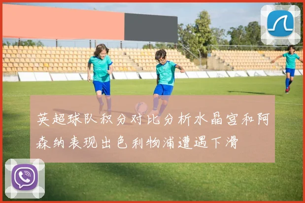 英超球队积分对比分析水晶宫和阿森纳表现出色利物浦遭遇下滑