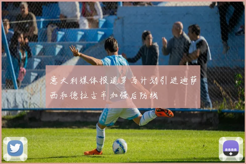 意大利媒体报道罗马计划引进迪萨西和德拉古辛加强后防线
