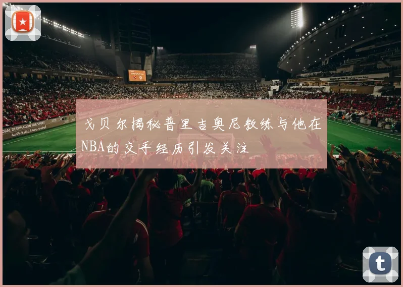 戈贝尔揭秘普里吉奥尼教练与他在NBA的交手经历引发关注
