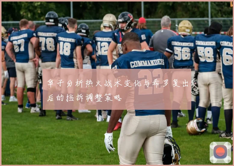 华子分析热火战术变化与希罗复出后的挡拆调整策略