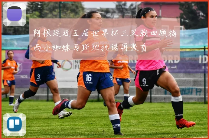 阿根廷近五届世界杯三叉戟回顾梅西小蜘蛛马斯坦托诺再聚首