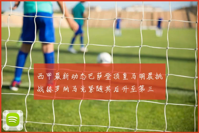 西甲最新动态巴萨登顶皇马明晨挑战赫罗纳马竞紧随其后升至第三
