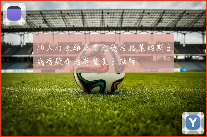 76人对决雄鹿恩比德与格莱姆斯出战存疑乔治有望复出助阵