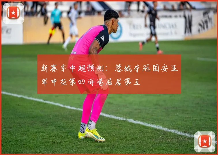 新赛季中超预测：蓉城夺冠国安亚军申花第四海港屈居第五