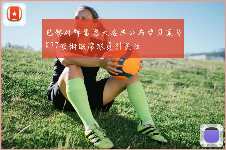 巴黎对阵雷恩大名单公布登贝莱与K77领衔缺席球员引关注