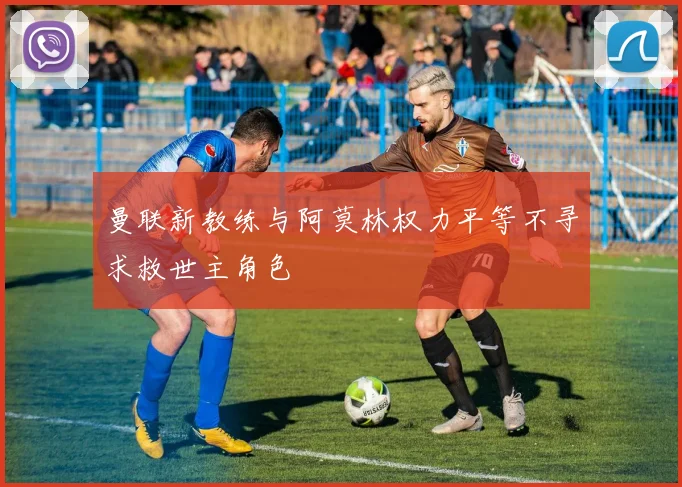 曼联新教练与阿莫林权力平等不寻求救世主角色