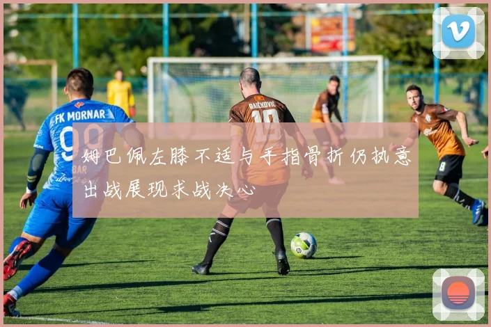 姆巴佩左膝不适与手指骨折仍执意出战展现求战决心